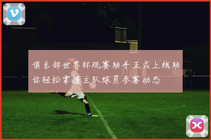 俱乐部世界杯观赛助手正式上线助你轻松掌握主队球员参赛动态