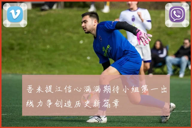 吾米提江信心满满期待小组第一出线力争创造历史新篇章