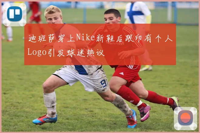 迪班萨穿上Nike新鞋后跟印有个人Logo引发球迷热议
