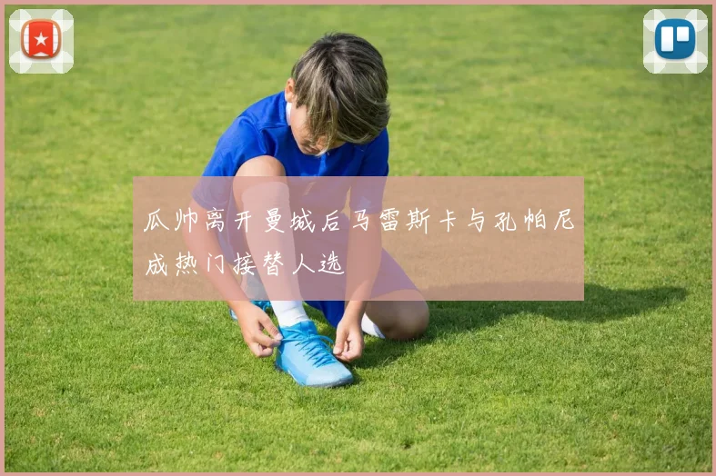瓜帅离开曼城后马雷斯卡与孔帕尼成热门接替人选