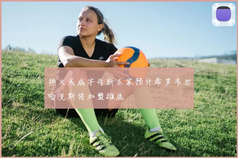 热火或成字母新东家预计希罗韦尔哈克斯将加盟雄鹿