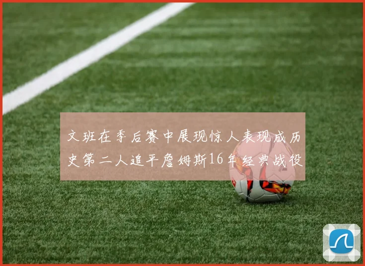 文班在季后赛中展现惊人表现成历史第二人追平詹姆斯16年经典战役记录