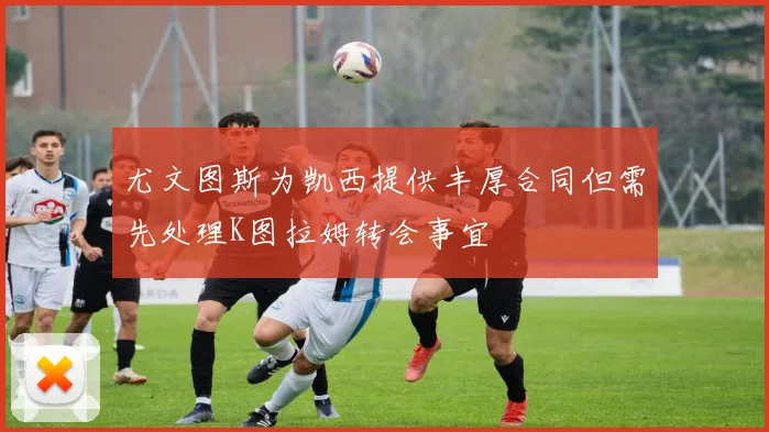 尤文图斯为凯西提供丰厚合同但需先处理K图拉姆转会事宜