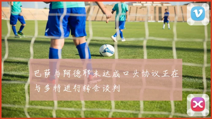 巴萨与阿德耶米达成口头协议正在与多特进行转会谈判