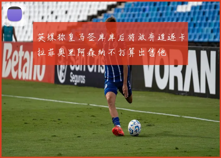 英媒称皇马签库库后将放弃追逐卡拉菲奥里阿森纳不打算出售他