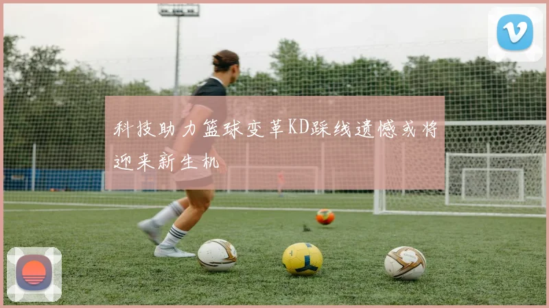 科技助力篮球变革KD踩线遗憾或将迎来新生机