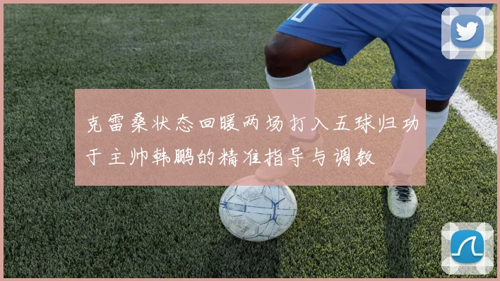 克雷桑状态回暖两场打入五球归功于主帅韩鹏的精准指导与调教