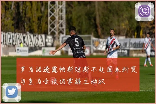 罗马诺透露帕斯琼斯不赴国米科莫与皇马会谈仍掌握主动权