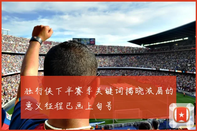 独行侠下半赛季关键词揭晓浓眉的意义征程已画上句号