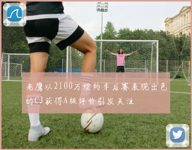 老鹰以2100万续约季后赛表现出色的CJ获得A级评价引发关注