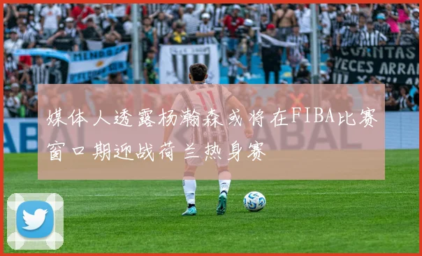媒体人透露杨瀚森或将在FIBA比赛窗口期迎战荷兰热身赛