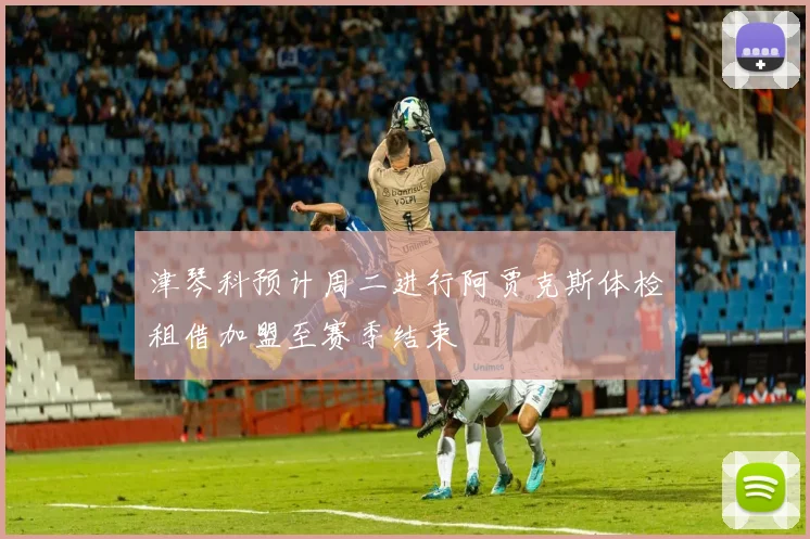 津琴科预计周二进行阿贾克斯体检租借加盟至赛季结束