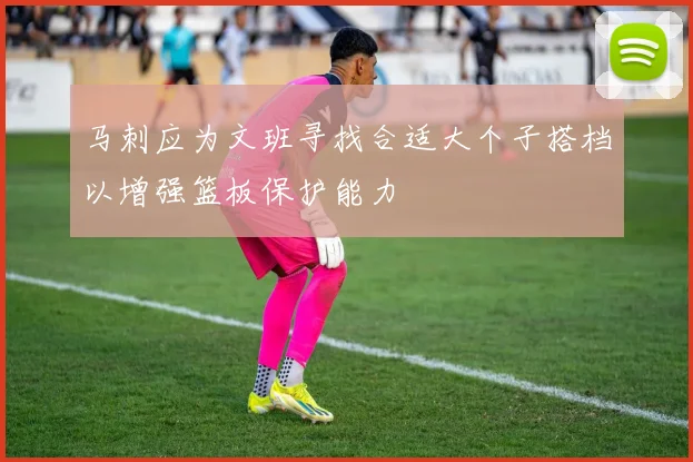 马刺应为文班寻找合适大个子搭档以增强篮板保护能力