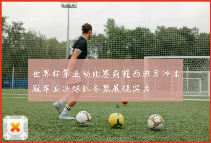 世界杯第五场比赛前瞻西班牙冲击冠军亚洲球队齐聚展现实力