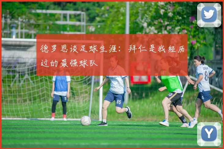 德罗恩谈足球生涯：拜仁是我经历过的最强球队