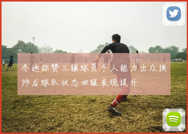 乔迪称赞三镇球员个人能力出众换帅后球队状态回暖表现提升