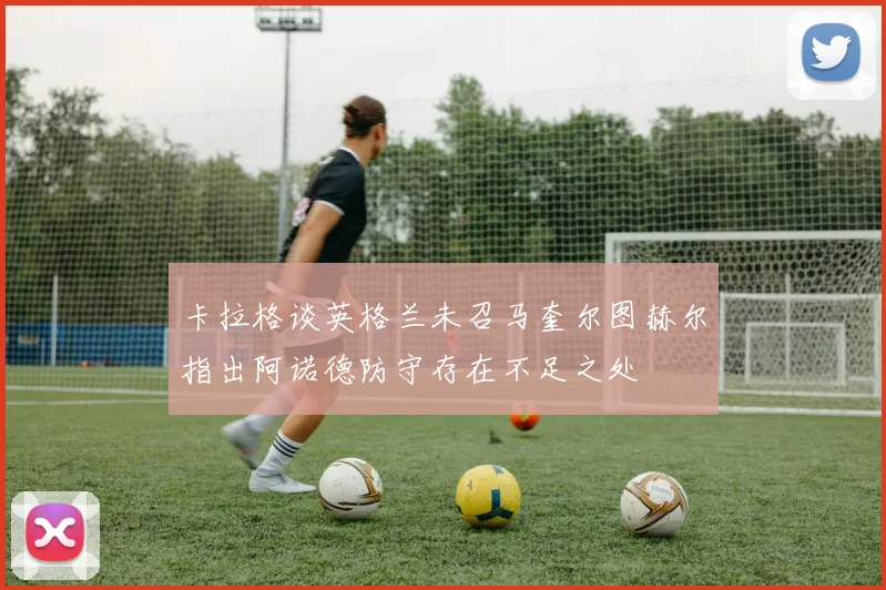 卡拉格谈英格兰未召马奎尔图赫尔指出阿诺德防守存在不足之处