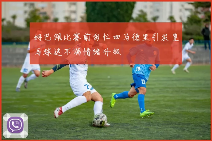 姆巴佩比赛前匆忙回马德里引发皇马球迷不满情绪升级