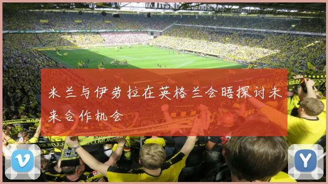米兰与伊劳拉在英格兰会晤探讨未来合作机会