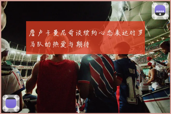 詹卢卡曼尼奇谈续约心态表达对罗马队的热爱与期待