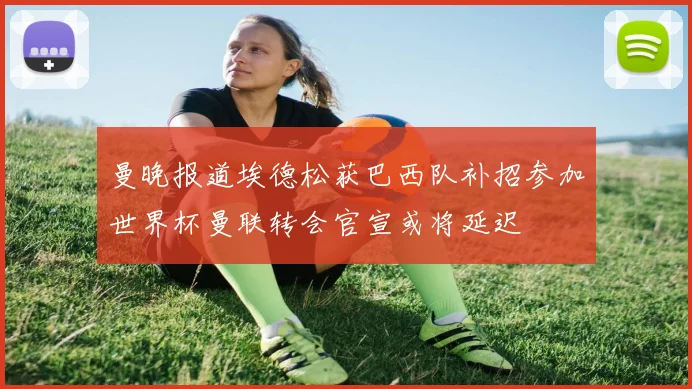 曼晚报道埃德松获巴西队补招参加世界杯曼联转会官宣或将延迟
