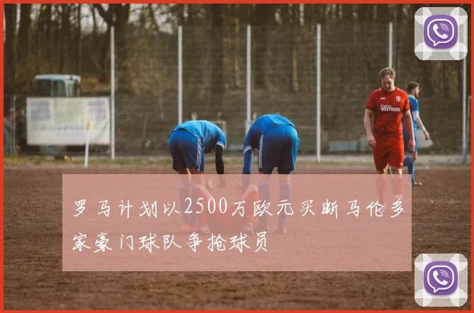 罗马计划以2500万欧元买断马伦多家豪门球队争抢球员
