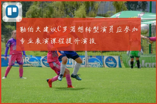 勒伯夫建议C罗若想转型演员应参加专业表演课程提升演技