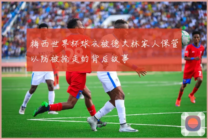 梅西世界杯球衣被德夫林家人保管以防被抢走的背后故事
