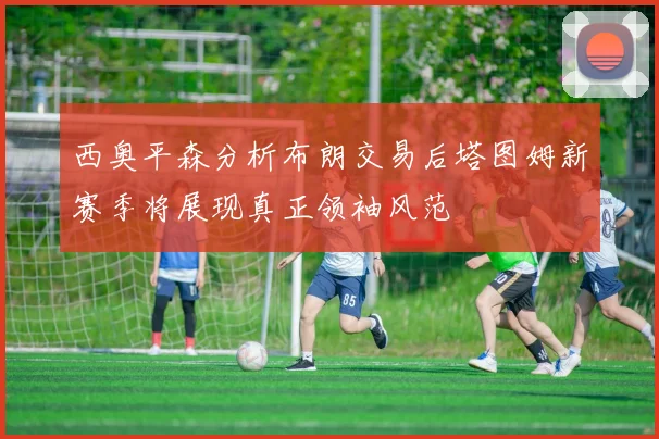 西奥平森分析布朗交易后塔图姆新赛季将展现真正领袖风范