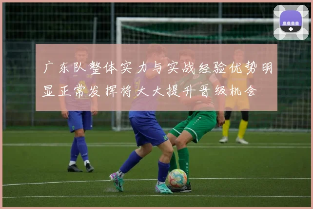 广东队整体实力与实战经验优势明显正常发挥将大大提升晋级机会
