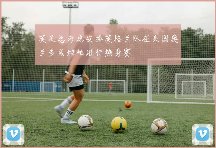 英足总考虑安排英格兰队在美国奥兰多或坦帕进行热身赛